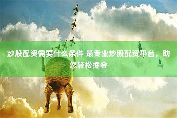 炒股配资需要什么条件 最专业炒股配资平台，助您轻松掘金