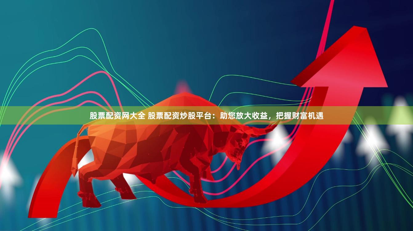 股票配资网大全 股票配资炒股平台：助您放大收益，把握财富机遇