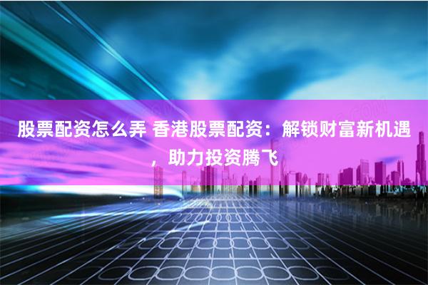 股票配资怎么弄 香港股票配资：解锁财富新机遇，助力投资腾飞