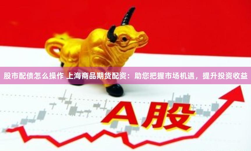 股市配债怎么操作 上海商品期货配资：助您把握市场机遇，提升投资收益