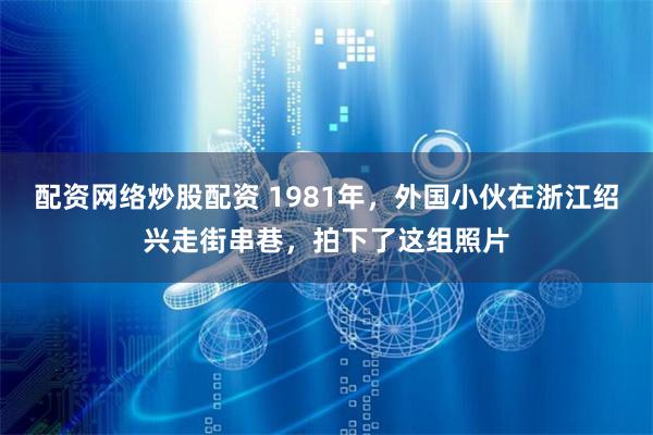 配资网络炒股配资 1981年，外国小伙在浙江绍兴走街串巷，拍下了这组照片