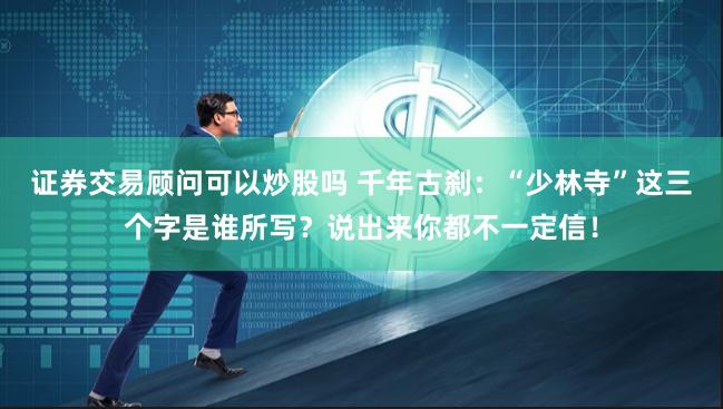 证券交易顾问可以炒股吗 千年古刹：“少林寺”这三个字是谁所写？说出来你都不一定信！