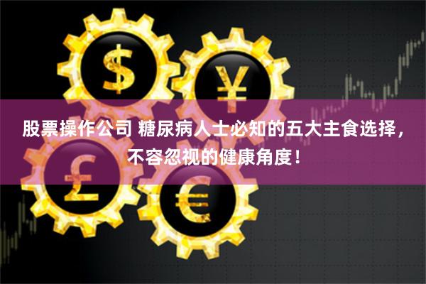 股票操作公司 糖尿病人士必知的五大主食选择，不容忽视的健康角度！