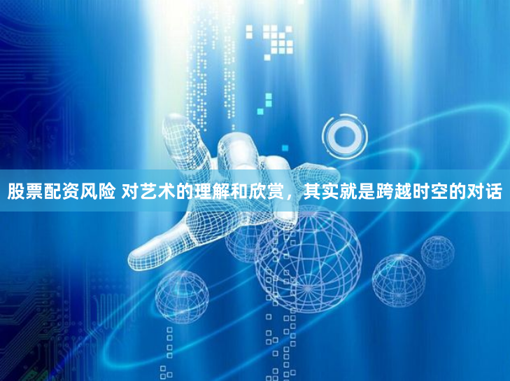 股票配资风险 对艺术的理解和欣赏，其实就是跨越时空的对话