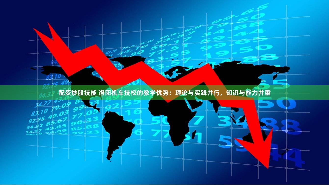 配资炒股技能 洛阳机车技校的教学优势：理论与实践并行，知识与能力并重