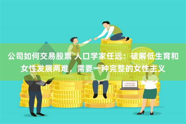 公司如何交易股票 人口学家任远：破解低生育和女性发展两难，需要一种完整的女性主义