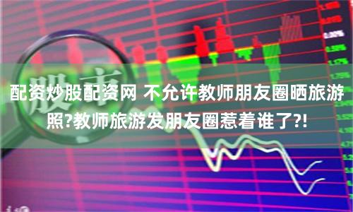 配资炒股配资网 不允许教师朋友圈晒旅游照?教师旅游发朋友圈惹着谁了?!