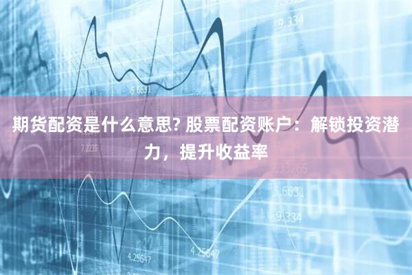 期货配资是什么意思? 股票配资账户：解锁投资潜力，提升收益率
