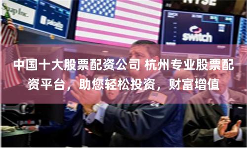 中国十大股票配资公司 杭州专业股票配资平台，助您轻松投资，财富增值