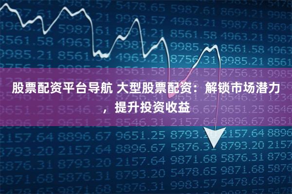 股票配资平台导航 大型股票配资：解锁市场潜力，提升投资收益