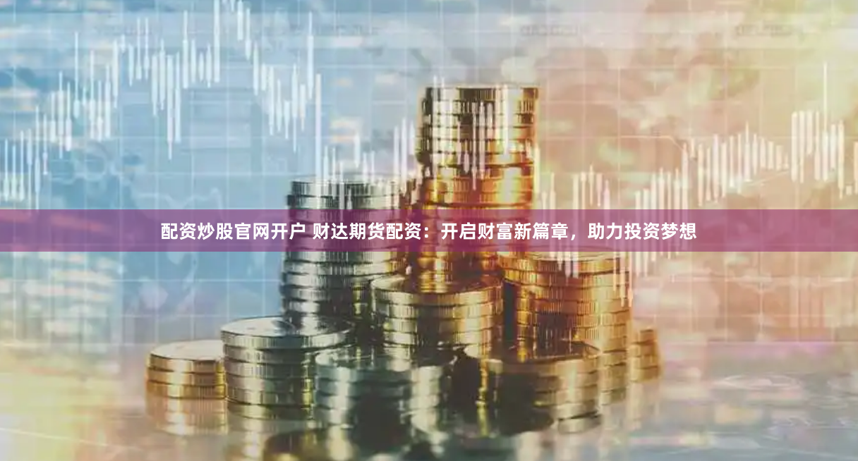 配资炒股官网开户 财达期货配资：开启财富新篇章，助力投资梦想