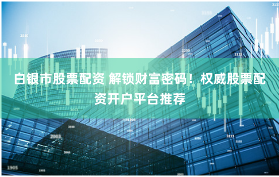 白银市股票配资 解锁财富密码！权威股票配资开户平台推荐