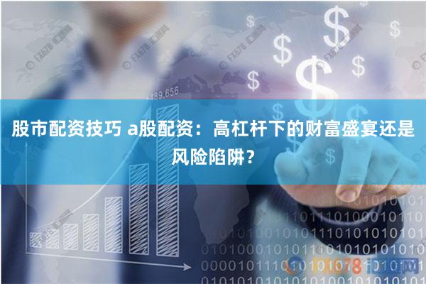 股市配资技巧 a股配资:高杠杆下的财富盛宴还是风险陷阱?