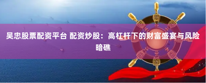 吴忠股票配资平台 配资炒股:高杠杆下的财富盛宴与风险暗礁