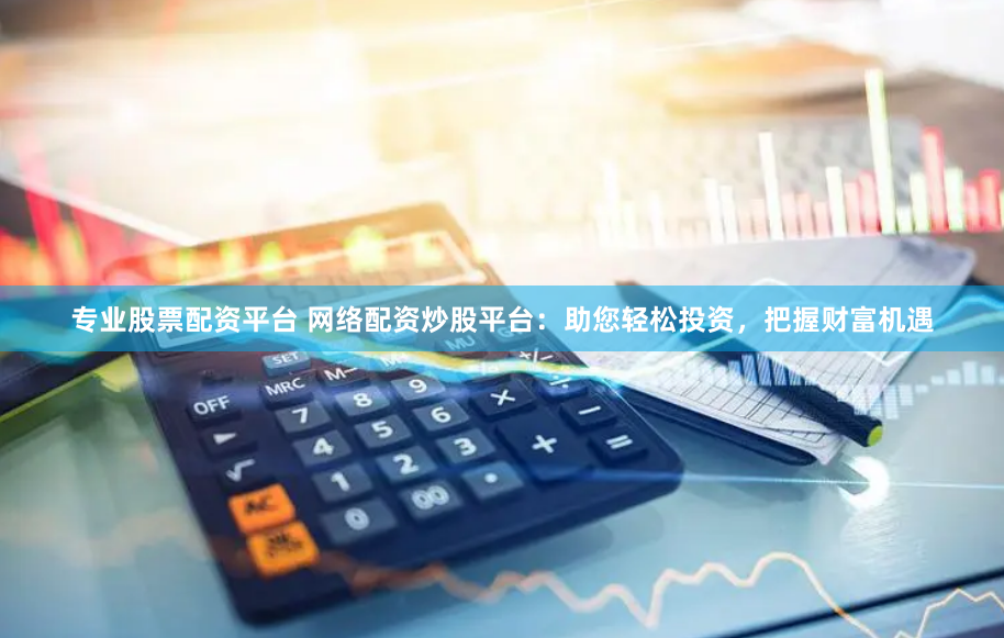 专业股票配资平台 网络配资炒股平台:助您轻松投资,把握财富机遇