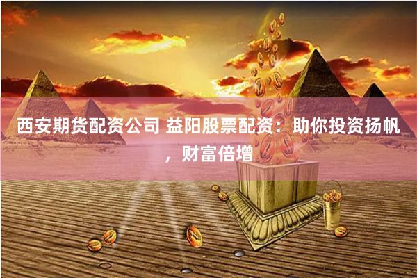 西安期货配资公司 益阳股票配资:助你投资扬帆,财富倍增