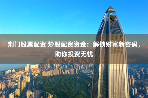 荆门股票配资 炒股配资资金:解锁财富新密码,助你投资无忧