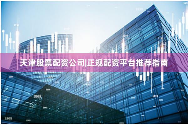 天津股票配资公司|正规配资平台推荐指南